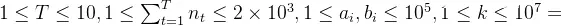 1 \leq T \leq 10, 1 \leq \sum^T_{t=1}n_t \leq 2 \times 10^3, 1\leq a_i, b_i \leq 10^5, 1\leq k \leq 10^7